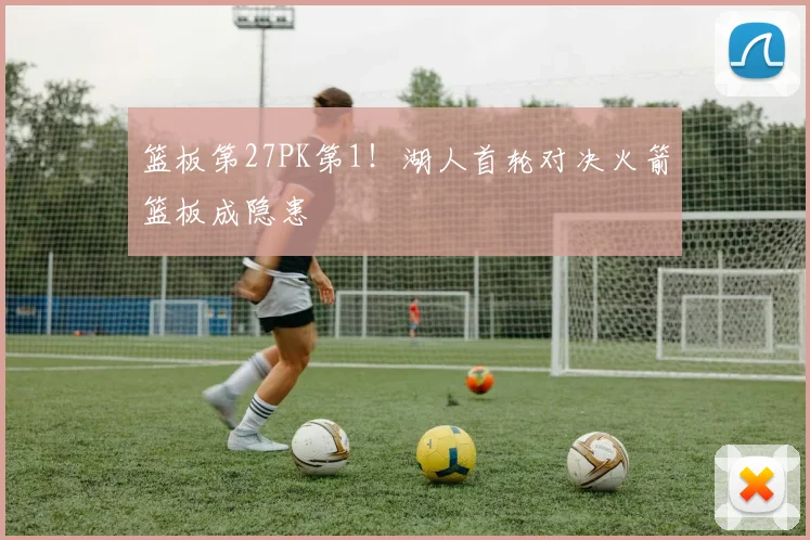 篮板第27PK第1！湖人首轮对决火箭篮板成隐患