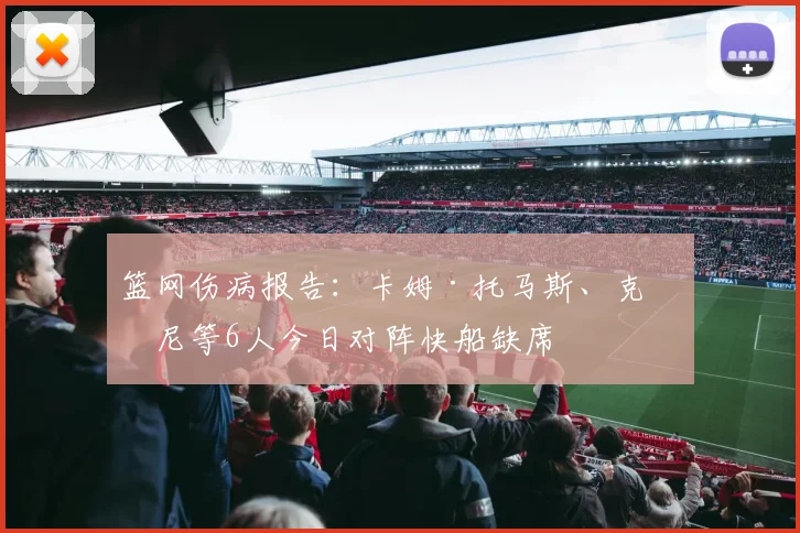 篮网伤病报告：卡姆·托马斯、克洛尼等6人今日对阵快船缺席